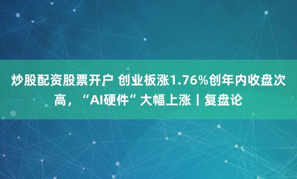 炒股配资股票开户 创业板涨1.76%创年内收盘次高，“AI硬件”大幅上涨丨复盘论