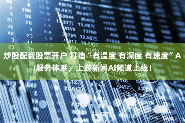 炒股配资股票开户 打造“有温度 有深度 有速度”AI服务体系，上游新闻AI频道上线！