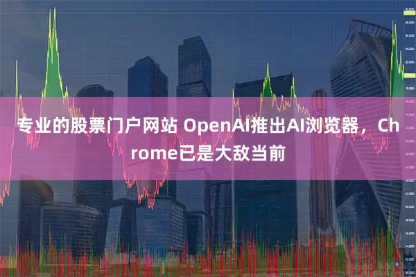 专业的股票门户网站 OpenAI推出AI浏览器，Chrome已是大敌当前