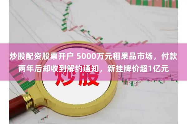 炒股配资股票开户 5000万元租果品市场，付款两年后却收到解约通知，新挂牌价超1亿元