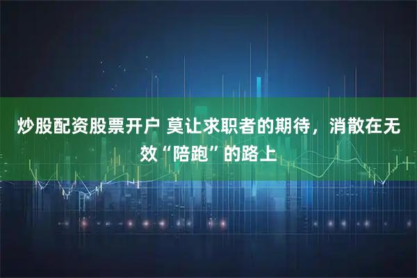 炒股配资股票开户 莫让求职者的期待，消散在无效“陪跑”的路上