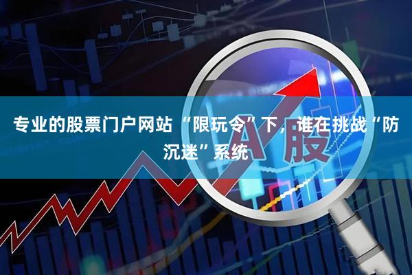 专业的股票门户网站 “限玩令”下，谁在挑战“防沉迷”系统