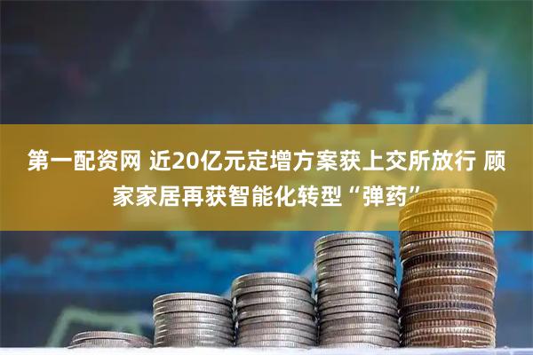 第一配资网 近20亿元定增方案获上交所放行 顾家家居再获智能化转型“弹药”