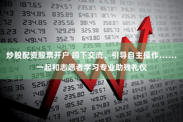 炒股配资股票开户 蹲下交流、引导自主操作……一起和志愿者学习专业助残礼仪