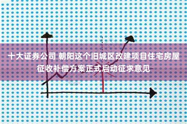 十大证券公司 朝阳这个旧城区改建项目住宅房屋征收补偿方案正式启动征求意见