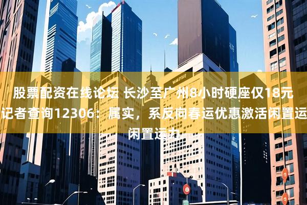 股票配资在线论坛 长沙至广州8小时硬座仅18元？记者查询12306：属实，系反向春运优惠激活闲置运力
