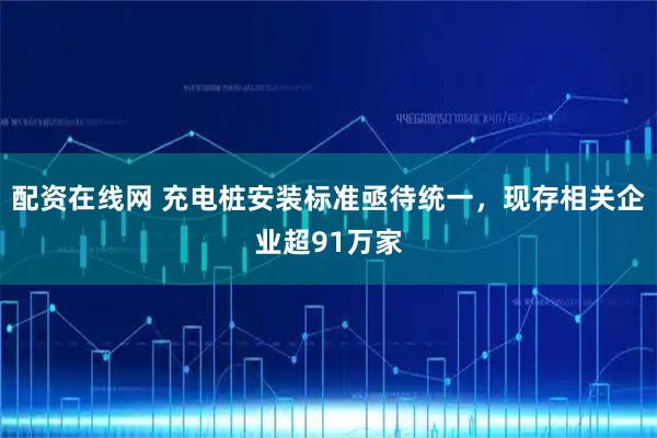 配资在线网 充电桩安装标准亟待统一，现存相关企业超91万家