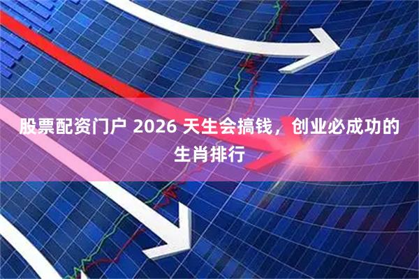 股票配资门户 2026 天生会搞钱，创业必成功的生肖排行